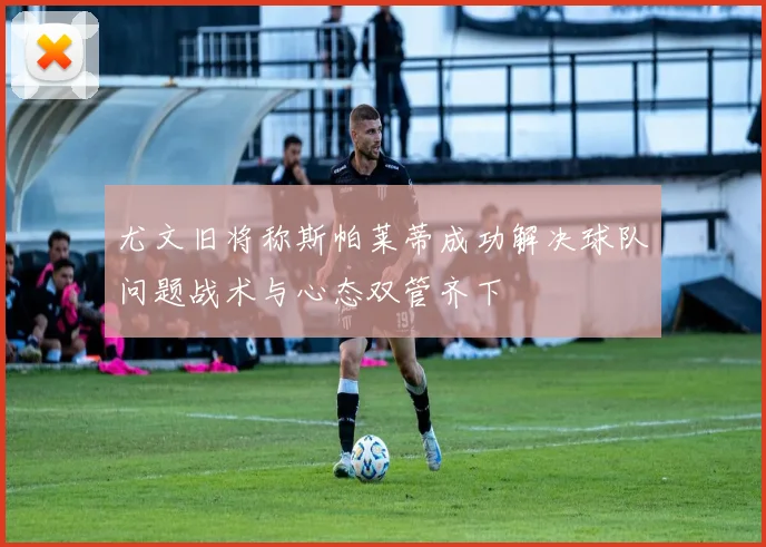 尤文旧将称斯帕莱蒂成功解决球队问题战术与心态双管齐下