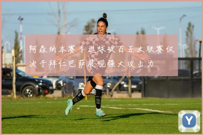 阿森纳本赛季进球破百五大联赛仅次于拜仁巴萨展现强大攻击力