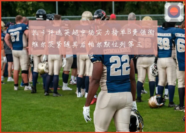 扎卡评选英超中场实力榜单B费领衔维尔茨紧随其后帕尔默位列第三