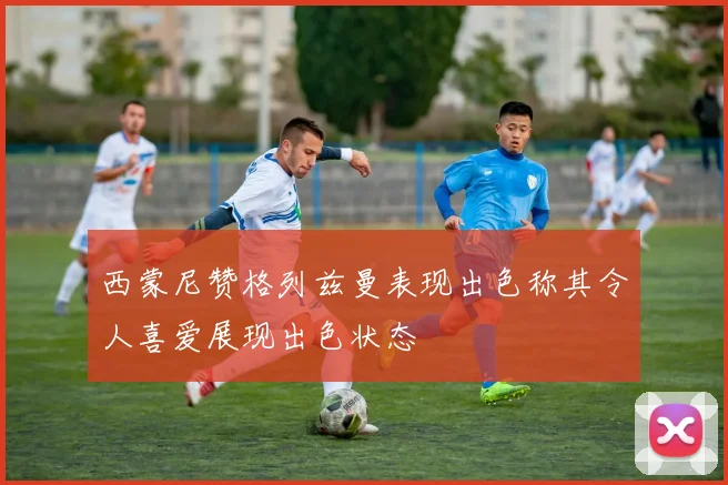 西蒙尼赞格列兹曼表现出色称其令人喜爱展现出色状态