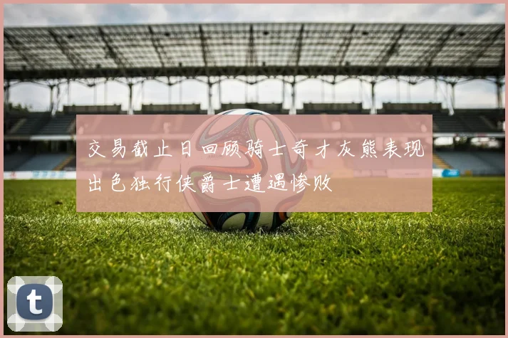 交易截止日回顾骑士奇才灰熊表现出色独行侠爵士遭遇惨败