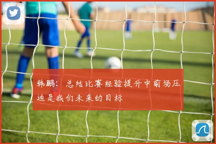 韩鹏：总结比赛经验提升中前场压迫是我们未来的目标