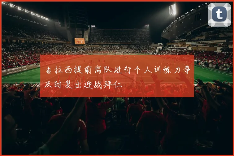 吉拉西提前离队进行个人训练力争及时复出迎战拜仁