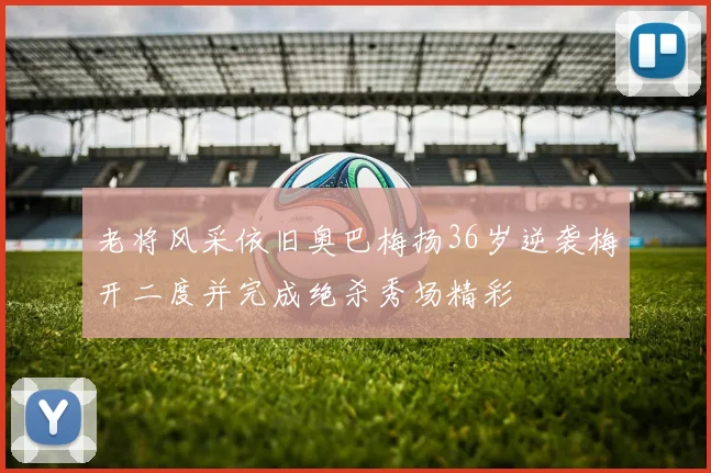 老将风采依旧奥巴梅扬36岁逆袭梅开二度并完成绝杀秀场精彩