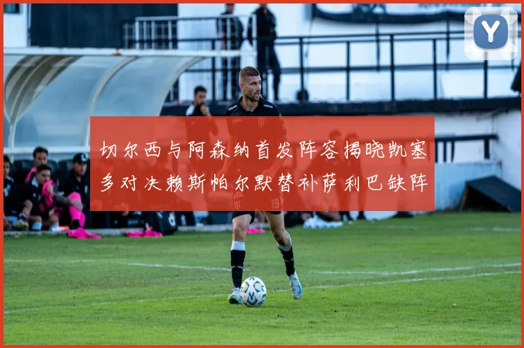 切尔西与阿森纳首发阵容揭晓凯塞多对决赖斯帕尔默替补萨利巴缺阵