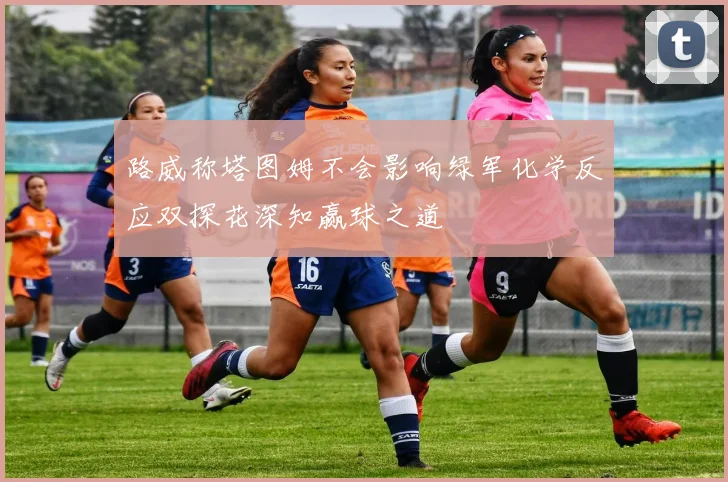 路威称塔图姆不会影响绿军化学反应双探花深知赢球之道