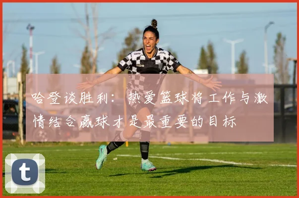 哈登谈胜利：热爱篮球将工作与激情结合赢球才是最重要的目标