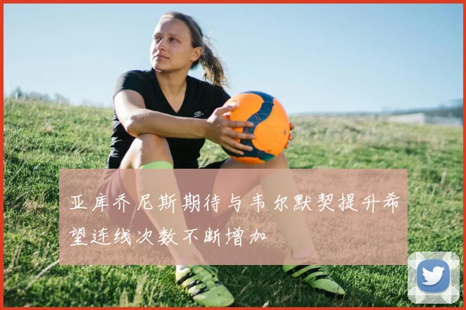 亚库乔尼斯期待与韦尔默契提升希望连线次数不断增加