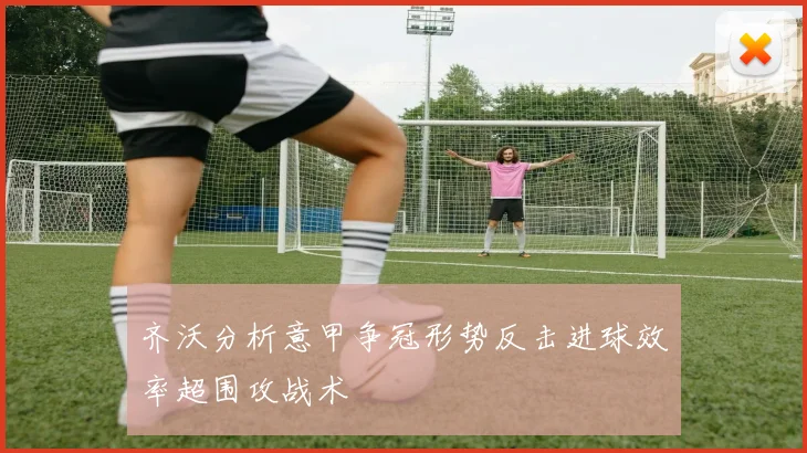 齐沃分析意甲争冠形势反击进球效率超围攻战术