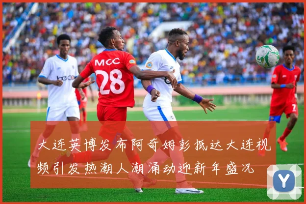 大连英博发布阿奇姆彭抵达大连视频引发热潮人潮涌动迎新年盛况