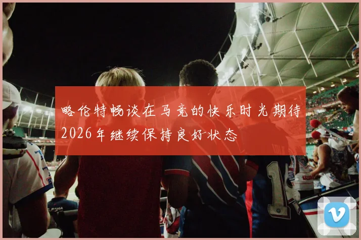 略伦特畅谈在马竞的快乐时光期待2026年继续保持良好状态