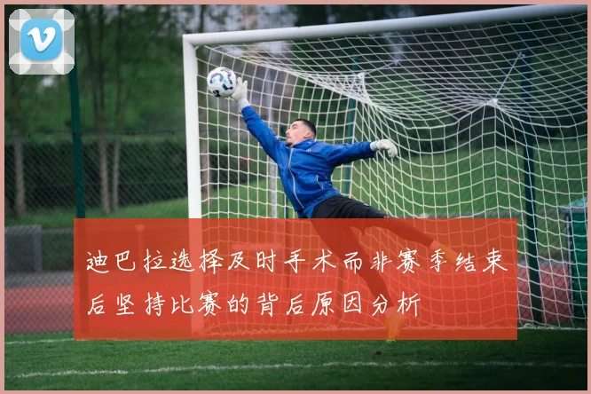 迪巴拉选择及时手术而非赛季结束后坚持比赛的背后原因分析