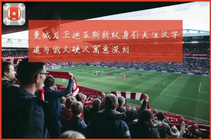 曼城后卫迪亚斯新纹身引关注汉字道与俄文硬汉寓意深刻