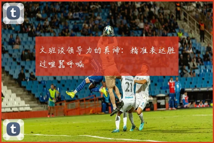 文班谈领导力的真谛:精准表达胜过喧嚣呼喊