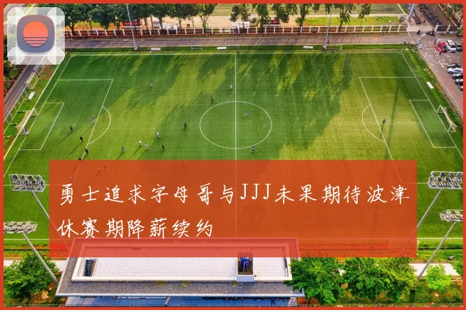勇士追求字母哥与JJJ未果期待波津休赛期降薪续约